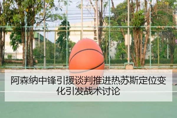 阿森纳中锋引援谈判推进热苏斯定位变化引发战术讨论